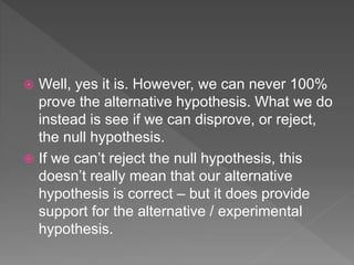  Well, yes it is. However, we can never 100%
prove the alternative hypothesis. What we do
instead is see if we can disprove, or reject,
the null hypothesis.
 If we can’t reject the null hypothesis, this
doesn’t really mean that our alternative
hypothesis is correct – but it does provide
support for the alternative / experimental
hypothesis.
 