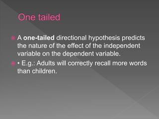  A one-tailed directional hypothesis predicts
the nature of the effect of the independent
variable on the dependent variable.
 • E.g.: Adults will correctly recall more words
than children.
 
