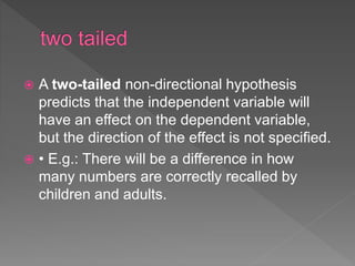  A two-tailed non-directional hypothesis
predicts that the independent variable will
have an effect on the dependent variable,
but the direction of the effect is not specified.
 • E.g.: There will be a difference in how
many numbers are correctly recalled by
children and adults.
 