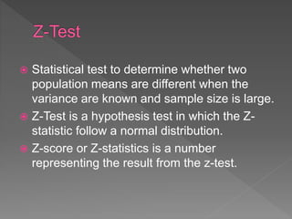  Statistical test to determine whether two
population means are different when the
variance are known and sample size is large.
 Z-Test is a hypothesis test in which the Z-
statistic follow a normal distribution.
 Z-score or Z-statistics is a number
representing the result from the z-test.
 