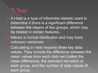  A t-test is a type of inferential statistic used to
determine if there is a significant difference
between the means of two groups, which may
be related in certain features.
 follows a normal distribution and may have
unknown variances.
 Calculating a t-test requires three key data
values. They include the difference between the
mean values from each data set (called the
mean difference), the standard deviation of
each group, and the number of data values of
each group
 