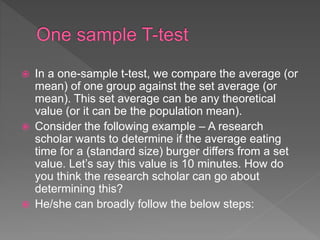 In a one-sample t-test, we compare the average (or
mean) of one group against the set average (or
mean). This set average can be any theoretical
value (or it can be the population mean).
 Consider the following example – A research
scholar wants to determine if the average eating
time for a (standard size) burger differs from a set
value. Let’s say this value is 10 minutes. How do
you think the research scholar can go about
determining this?
 He/she can broadly follow the below steps:
 