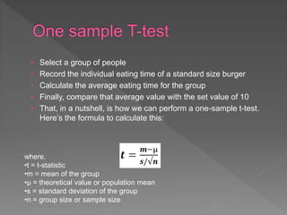 • Select a group of people
• Record the individual eating time of a standard size burger
• Calculate the average eating time for the group
• Finally, compare that average value with the set value of 10
• That, in a nutshell, is how we can perform a one-sample t-test.
Here’s the formula to calculate this:
where,
•t = t-statistic
•m = mean of the group
•µ = theoretical value or population mean
•s = standard deviation of the group
•n = group size or sample size
 