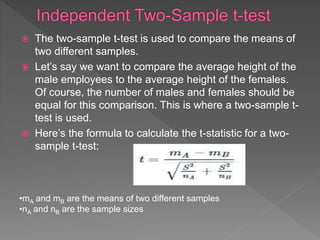  The two-sample t-test is used to compare the means of
two different samples.
 Let’s say we want to compare the average height of the
male employees to the average height of the females.
Of course, the number of males and females should be
equal for this comparison. This is where a two-sample t-
test is used.
 Here’s the formula to calculate the t-statistic for a two-
sample t-test:
•mA and mB are the means of two different samples
•nA and nB are the sample sizes
 