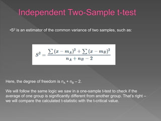 Here, the degree of freedom is nA + nB – 2.
We will follow the same logic we saw in a one-sample t-test to check if the
average of one group is significantly different from another group. That’s right –
we will compare the calculated t-statistic with the t-critical value.
•S2 is an estimator of the common variance of two samples, such as:
 