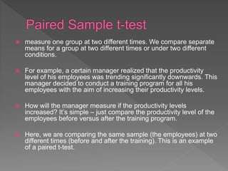  measure one group at two different times. We compare separate
means for a group at two different times or under two different
conditions.
 For example, a certain manager realized that the productivity
level of his employees was trending significantly downwards. This
manager decided to conduct a training program for all his
employees with the aim of increasing their productivity levels.
 How will the manager measure if the productivity levels
increased? It’s simple – just compare the productivity level of the
employees before versus after the training program.
 Here, we are comparing the same sample (the employees) at two
different times (before and after the training). This is an example
of a paired t-test.
 