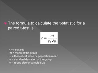  The formula to calculate the t-statistic for a
paired t-test is:
•t = t-statistic
•m = mean of the group
•µ = theoretical value or population mean
•s = standard deviation of the group
•n = group size or sample size
 