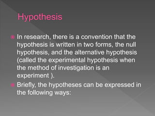  In research, there is a convention that the
hypothesis is written in two forms, the null
hypothesis, and the alternative hypothesis
(called the experimental hypothesis when
the method of investigation is an
experiment ).
 Briefly, the hypotheses can be expressed in
the following ways:
 