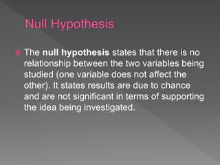  The null hypothesis states that there is no
relationship between the two variables being
studied (one variable does not affect the
other). It states results are due to chance
and are not significant in terms of supporting
the idea being investigated.
 
