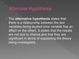  The alternative hypothesis states that
there is a relationship between the two
variables being studied (one variable has an
effect on the other). It states that the results
are not due to chance and that they are
significant in terms of supporting the theory
being investigated.
 