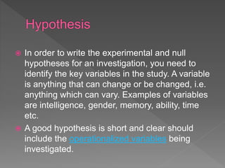  In order to write the experimental and null
hypotheses for an investigation, you need to
identify the key variables in the study. A variable
is anything that can change or be changed, i.e.
anything which can vary. Examples of variables
are intelligence, gender, memory, ability, time
etc.
 A good hypothesis is short and clear should
include the operationalized variables being
investigated.
 