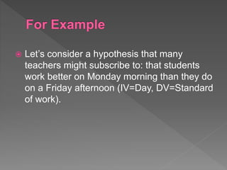  Let’s consider a hypothesis that many
teachers might subscribe to: that students
work better on Monday morning than they do
on a Friday afternoon (IV=Day, DV=Standard
of work).
 