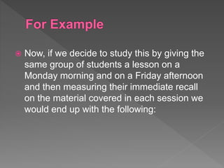  Now, if we decide to study this by giving the
same group of students a lesson on a
Monday morning and on a Friday afternoon
and then measuring their immediate recall
on the material covered in each session we
would end up with the following:
 