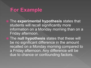  The experimental hypothesis states that
students will recall significantly more
information on a Monday morning than on a
Friday afternoon.
 The null hypothesis states that these will
be no significant difference in the amount
recalled on a Monday morning compared to
a Friday afternoon. Any difference will be
due to chance or confounding factors.
 