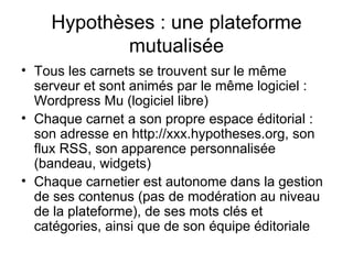 Hypothèses : une plateforme mutualisée Tous les carnets se trouvent sur le même serveur et sont animés par le même logiciel : Wordpress Mu (logiciel libre) Chaque carnet a son propre espace éditorial : son adresse en http://xxx.hypotheses.org, son flux RSS, son apparence personnalisée (bandeau, widgets) Chaque carnetier est autonome dans la gestion de ses contenus (pas de modération au niveau de la plateforme), de ses mots clés et catégories, ainsi que de son équipe éditoriale 