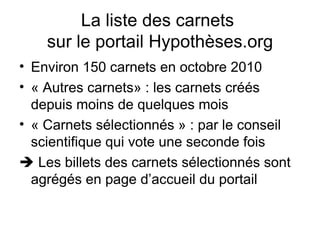 La liste des carnets  sur le portail Hypothèses.org Environ 150 carnets en octobre 2010 « Autres carnets» : les carnets créés depuis moins de quelques mois « Carnets sélectionnés » : par le conseil scientifique qui vote une seconde fois    Les billets des carnets sélectionnés sont agrégés en page d’accueil du portail 