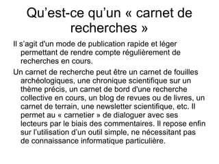 Qu’est-ce qu’un « carnet de recherches » Il s’agit d'un mode de publication rapide et léger permettant de rendre compte régulièrement de recherches en cours. Un carnet de recherche peut être un carnet de fouilles archéologiques, une chronique scientifique sur un thème précis, un carnet de bord d'une recherche collective en cours, un blog de revues ou de livres, un carnet de terrain, une newsletter scientifique, etc. Il permet au « carnetier » de dialoguer avec ses lecteurs par le biais des commentaires. Il repose enfin sur l’utilisation d’un outil simple, ne nécessitant pas de connaissance informatique particulière. 