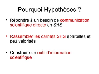 Pourquoi Hypothèses ? Répondre à un besoin de  communication scientifique directe  en SHS Rassembler les carnets SHS  éparpillés et peu valorisés Construire un  outil d’information scientifique 