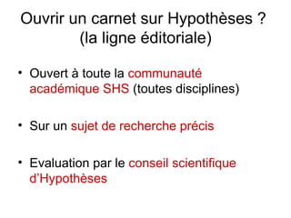 Ouvrir un carnet sur Hypothèses ?  (la ligne éditoriale) Ouvert à toute la  communauté académique SHS  (toutes disciplines) Sur un  sujet de recherche précis Evaluation par le  conseil scientifique d’Hypothèses 