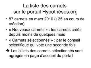 La liste des carnets  sur le portail Hypothèses.org 87 carnets en mars 2010 (+25 en cours de création) « Nouveaux carnets » : les carnets créés depuis moins de quelques mois « Carnets sélectionnés » : par le conseil scientifique qui vote une seconde fois    Les billets des carnets sélectionnés sont agrégés en page d’accueil du portail 