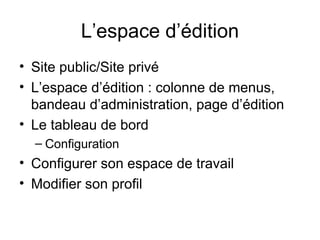 L’espace d’édition Site public/Site privé L’espace d’édition : colonne de menus, bandeau d’administration, page d’édition Le tableau de bord Configuration Configurer son espace de travail Modifier son profil 