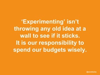 @sonofswiss
‘Experimenting’ isn’t
throwing any old idea at a
wall to see if it sticks.
It is our responsibility to
spend our budgets wisely.
 
