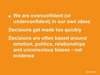 @sonofswiss
■ We are overconfident (or
underconfident) in our own ideas
Decisions get made too quickly
Decisions are often based around
emotion, politics, relationships
and unconscious biases - not
evidence
 