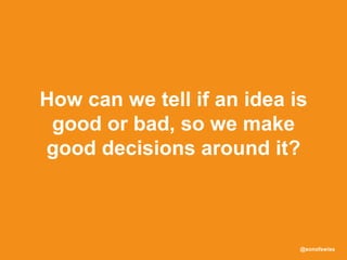 @sonofswiss
How can we tell if an idea is
good or bad, so we make
good decisions around it?
 