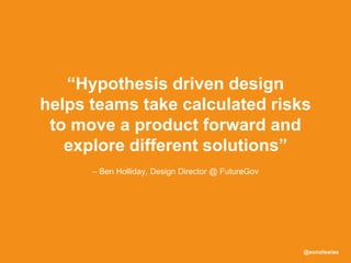 @sonofswiss
– Ben Holliday, Design Director @ FutureGov
“Hypothesis driven design
helps teams take calculated risks
to move a product forward and
explore different solutions”
 