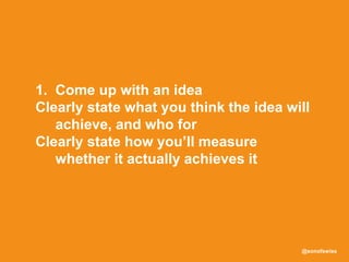 @sonofswiss
1. Come up with an idea
Clearly state what you think the idea will
achieve, and who for
Clearly state how you’ll measure
whether it actually achieves it
 