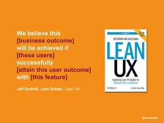 @sonofswiss
Jeff Gothelf, Josh Seiden, Lean UX
We believe this
[business outcome]
will be achieved if
[these users]
successfully
[attain this user outcome]
with [this feature]
 