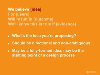 @sonofswiss
■ What’s the idea you’re proposing?
■ Should be directional and non-ambiguous
■ May be a fully-formed idea, may be the
starting point of a design process
We believe [idea]
 