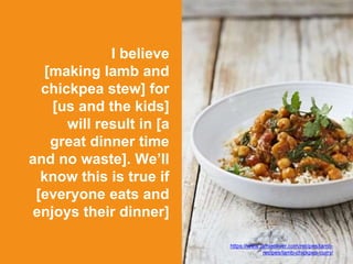 I believe
[making lamb and
chickpea stew] for
[us and the kids]
will result in [a
great dinner time
and no waste]. We’ll
know this is true if
[everyone eats and
enjoys their dinner]
https://www.jamieoliver.com/recipes/lamb-
recipes/lamb-chickpea-curry/
 
