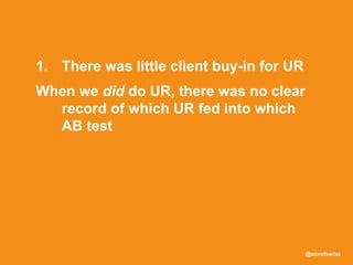 @sonofswiss
1. There was little client buy-in for UR
When we did do UR, there was no clear
record of which UR fed into which
AB test
Also, the UR we were doing wasn’t
being used effectively in
prioritisation and decision making
 