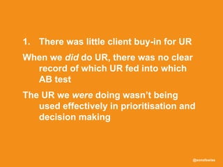 @sonofswiss
1. There was little client buy-in for UR
When we did do UR, there was no clear
record of which UR fed into which
AB test
The UR we were doing wasn’t being
used effectively in prioritisation and
decision making
 