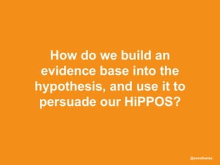 @sonofswiss
How do we build an
evidence base into the
hypothesis, and use it to
persuade our HiPPOS?
 