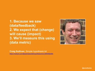 @sonofswiss
Craig Sullivan, Simple hypothesis kit
https://medium.com/@optimiseordie/hypothesis-kit-2-eff0446e09fc
1. Because we saw
(data/feedback)
2. We expect that (change)
will cause (impact)
3. We’ll measure this using
(data metric)
 