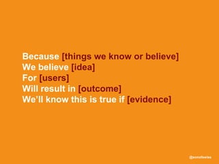 @sonofswiss
Because [things we know or believe]
We believe [idea]
For [users]
Will result in [outcome]
We’ll know this is true if [evidence]
 