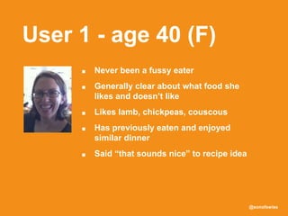@sonofswiss
User 1 - age 40 (F)
■ Never been a fussy eater
■ Generally clear about what food she
likes and doesn’t like
■ Likes lamb, chickpeas, couscous
■ Has previously eaten and enjoyed
similar dinner
■ Said “that sounds nice” to recipe idea
 