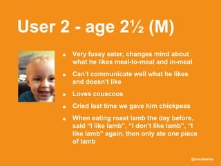 @sonofswiss
User 2 - age 2½ (M)
■ Very fussy eater, changes mind about
what he likes meal-to-meal and in-meal
■ Can’t communicate well what he likes
and doesn’t like
■ Loves couscous
■ Cried last time we gave him chickpeas
■ When eating roast lamb the day before,
said “I like lamb”, “I don’t like lamb”, “I
like lamb” again, then only ate one piece
of lamb
 