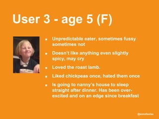 @sonofswiss
User 3 - age 5 (F)
■ Unpredictable eater, sometimes fussy
sometimes not
■ Doesn’t like anything even slightly
spicy, may cry
■ Loved the roast lamb.
■ Liked chickpeas once, hated them once
■ Is going to nanny’s house to sleep
straight after dinner. Has been over-
excited and on an edge since breakfast
 