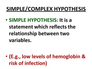 SIMPLE/COMPLEX HYPOTHESIS
• SIMPLE HYPOTHESIS: It is a
statement which reflects the
relationship between two
variables.
• (E.g., low levels of hemoglobin &
risk of infection)
 