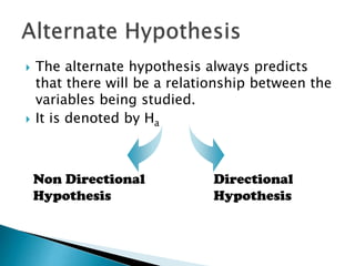  The alternate hypothesis always predicts
that there will be a relationship between the
variables being studied.
 It is denoted by Ha
Non Directional
Hypothesis
Directional
Hypothesis
 