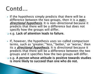 If the hypothesis simply predicts that there will be a
difference between the two groups, then it is a non-
directional hypothesis. It is non-directional because it
predicts that there will be a difference but does not
specify how the groups will differ.
 e.g. Lack of attention leads to failure.
 If, however, the hypothesis uses so-called comparison
terms, such as “greater,”“less,”“better,” or “worse,” then
its a directional hypothesis. It is directional because it
predicts that there will be a difference between the two
groups and it specifies how the two groups will differ.
 e.g. A person whose attitude is positive towards studies
is more likely to succeed than one who do not.
 