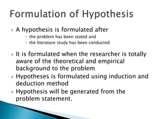  A hypothesis is formulated after
 the problem has been stated and
 the literature study has been conducted
 It is formulated when the researcher is totally
aware of the theoretical and empirical
background to the problem
 Hypotheses is formulated using induction and
deduction method
 Hypothesis will be generated from the
problem statement.
 