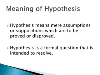  Hypothesis means mere assumptions
or suppositions which are to be
proved or disproved.
 Hypothesis is a formal question that is
intended to resolve.
 