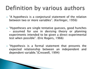  “A hypothesis is a conjectural statement of the relation
between two or more variables”. (Kerlinger, 1956)
 “Hypotheses are single tentative guesses, good hunches
– assumed for use in devising theory or planning
experiments intended to be given a direct experimental
test when possible”. (Eric Rogers, 1966)
 “Hypothesis is a formal statement that presents the
expected relationship between an independent and
dependent variable.”(Creswell, 1994)
 