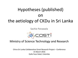 Hypotheses (published)
on
the aetiology of CKDu in Sri Lanka
Sachie Panawala
Ministry of Science Technology and Research
China-Sri Lanka Collaborative Grant Research Project – Conference
15 March 2016
Galle Face Hotel, Colombo
 