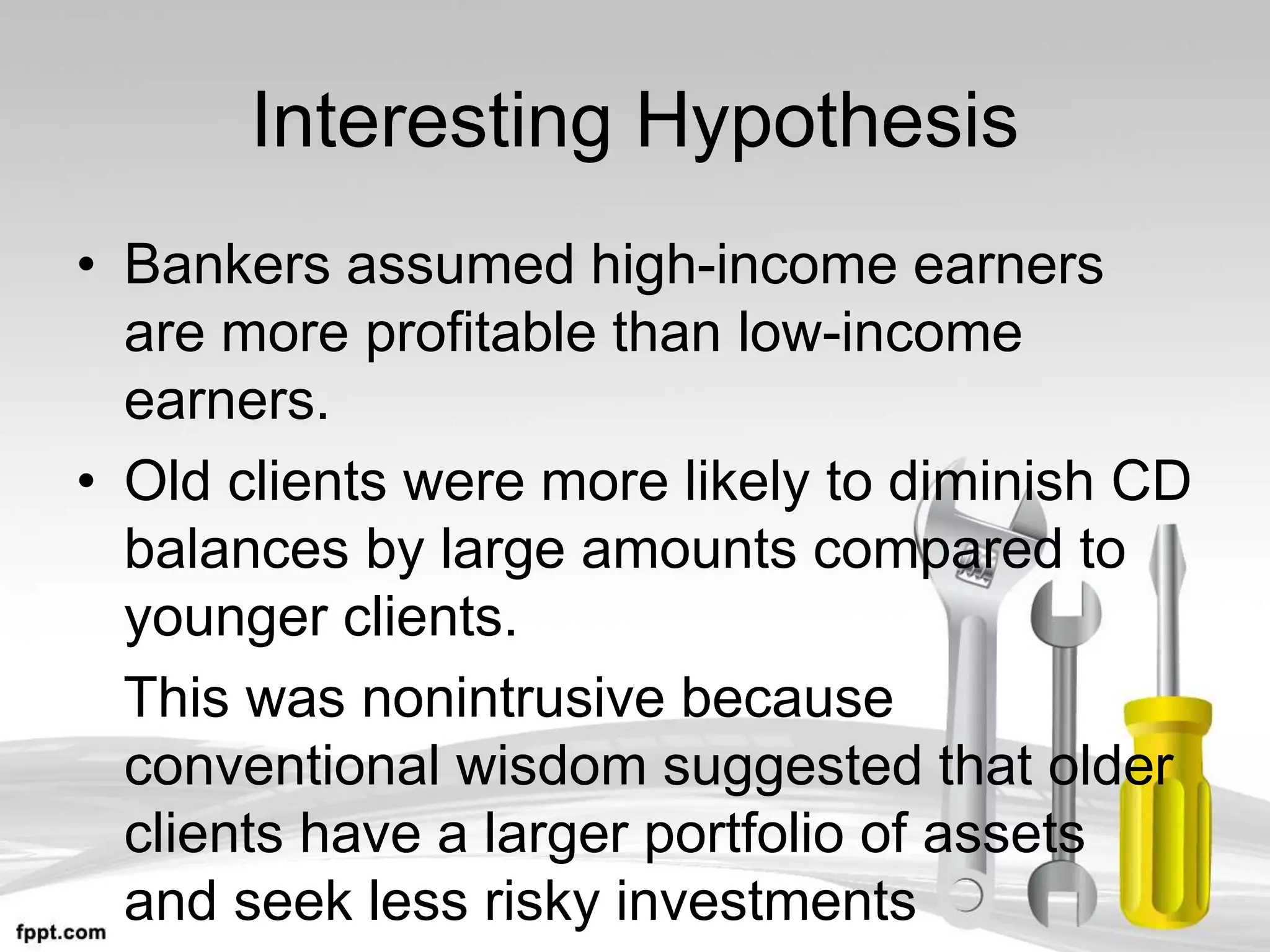 Interesting Hypothesis
• Bankers assumed high-income earners
are more profitable than low-income
earners.
• Old clients were more likely to diminish CD
balances by large amounts compared to
younger clients.
This was nonintrusive because
conventional wisdom suggested that older
clients have a larger portfolio of assets
and seek less risky investments
 