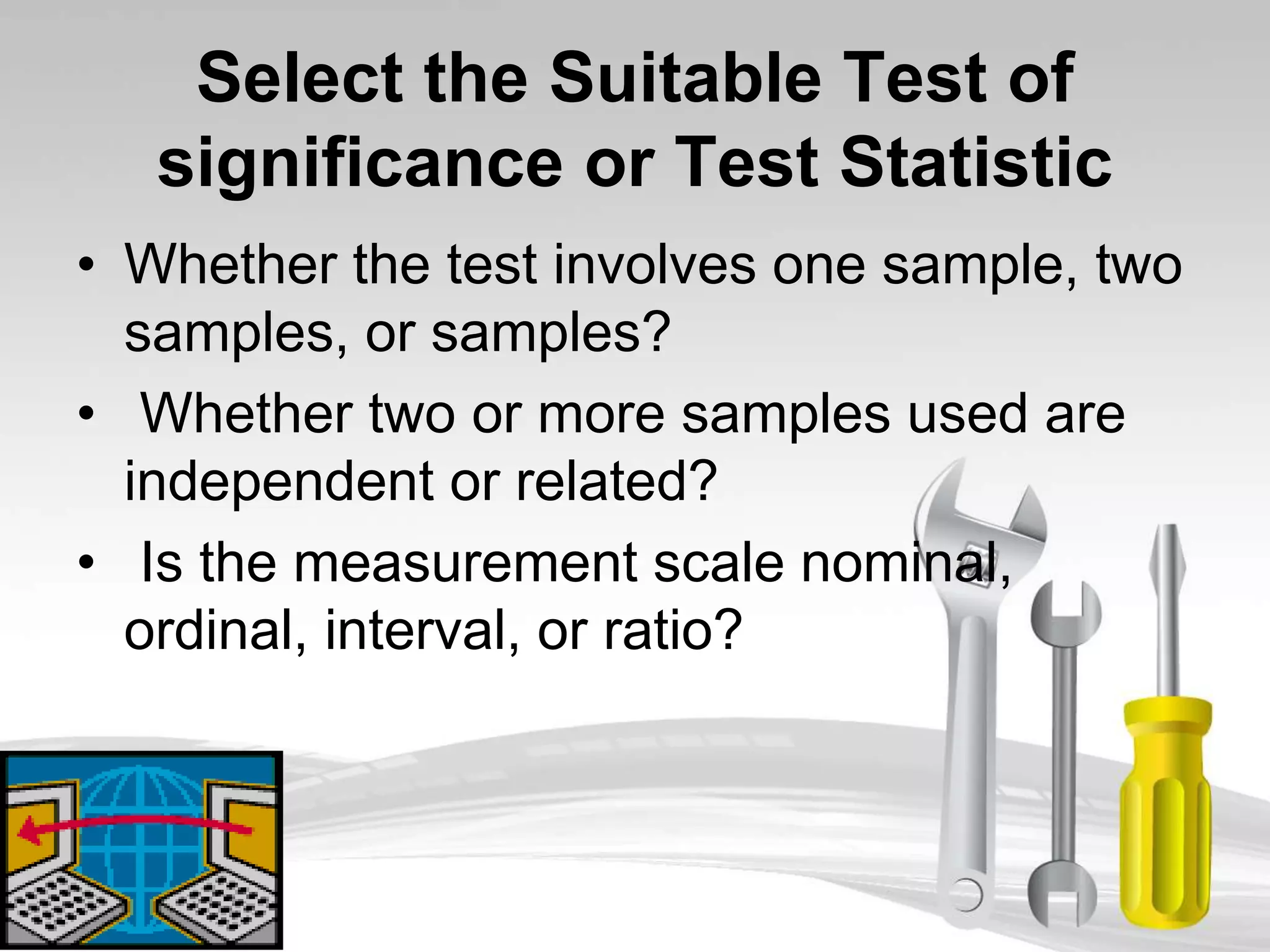 Select the Suitable Test of
significance or Test Statistic
• Whether the test involves one sample, two
samples, or samples?
• Whether two or more samples used are
independent or related?
• Is the measurement scale nominal,
ordinal, interval, or ratio?
 